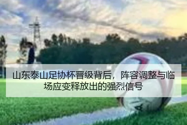 山东泰山足协杯晋级背后，阵容调整与临场应变释放出的强烈信号